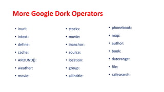 More Google Dork Operators
• inurl:
• intext:
• define:
• cache:
• AROUND():
• weather:
• movie:
• stocks:
• movie:
• inanchor:
• source:
• location:
• group:
• allintitle:
• phonebook:
• map:
• author:
• book:
• daterange:
• file:
• safesearch:
 