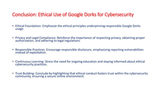 Conclusion: Ethical Use of Google Dorks for Cybersecurity
• Ethical Foundation: Emphasize the ethical principles underpinning responsible Google Dorks
usage.
• Privacy and Legal Compliance: Reinforce the importance of respecting privacy, obtaining proper
authorization, and adhering to legal regulations.
• Responsible Practices: Encourage responsible disclosure, emphasizing reporting vulnerabilities
instead of exploitation.
• Continuous Learning: Stress the need for ongoing education and staying informed about ethical
cybersecurity practices.
• Trust Building: Conclude by highlighting that ethical conduct fosters trust within the cybersecurity
community, ensuring a secure online environment.
 