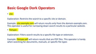 Basic Google Dork Operators
• site:
Explanation: Restricts the search to a specific site or domain.
Example: site:example.com will return results only from the domain example.com.
This operator is useful for narrowing down search results to a particular website.
• filetype:
Explanation: Filters search results to a specific file type or extension.
Example: filetype:pdf will return results that are PDF files. This operator is handy
when searching for documents, manuals, or specific file types
 