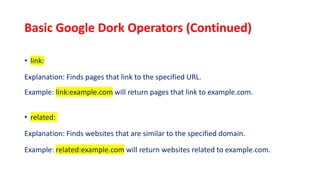 Basic Google Dork Operators (Continued)
• link:
Explanation: Finds pages that link to the specified URL.
Example: link:example.com will return pages that link to example.com.
• related:
Explanation: Finds websites that are similar to the specified domain.
Example: related:example.com will return websites related to example.com.
 