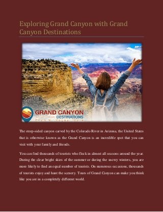 Exploring Grand Canyon with Grand
Canyon Destinations
The steep-sided canyon carved by the Colorado River in Arizona, the United States
that is otherwise known as the Grand Canyon is an incredible spot that you can
visit with your family and friends.
You can find thousands of tourists who flock in almost all seasons around the year.
During the clear bright skies of the summer or during the snowy winters, you are
more likely to find an equal number of tourists. On numerous occasions, thousands
of tourists enjoy and hunt the scenery. Tours of Grand Canyon can make you think
like you are in a completely different world.
 