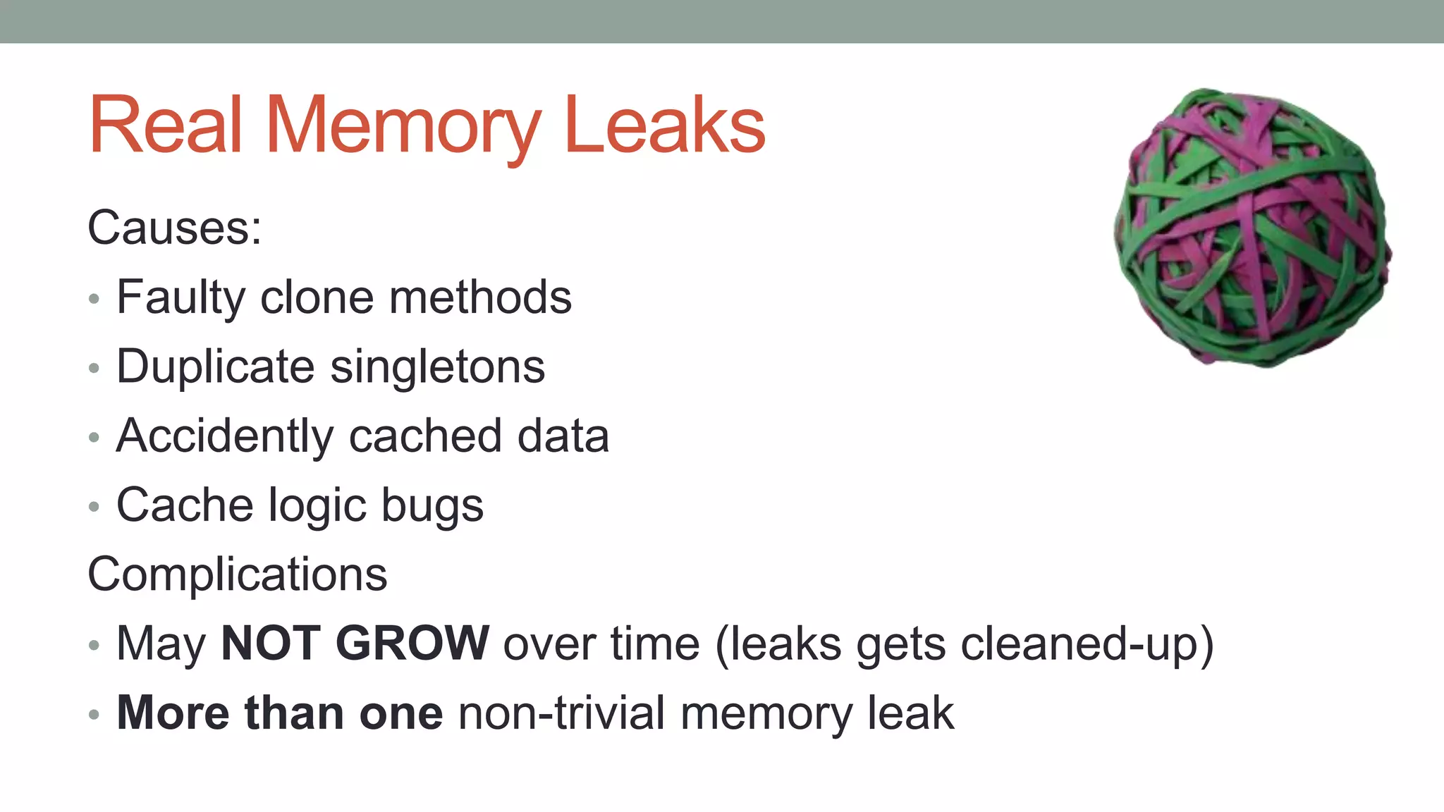 Real Memory Leaks
Causes:
• Faulty clone methods
• Duplicate singletons
• Accidently cached data
• Cache logic bugs
Complications
• May NOT GROW over time (leaks gets cleaned-up)
• More than one non-trivial memory leak
 
