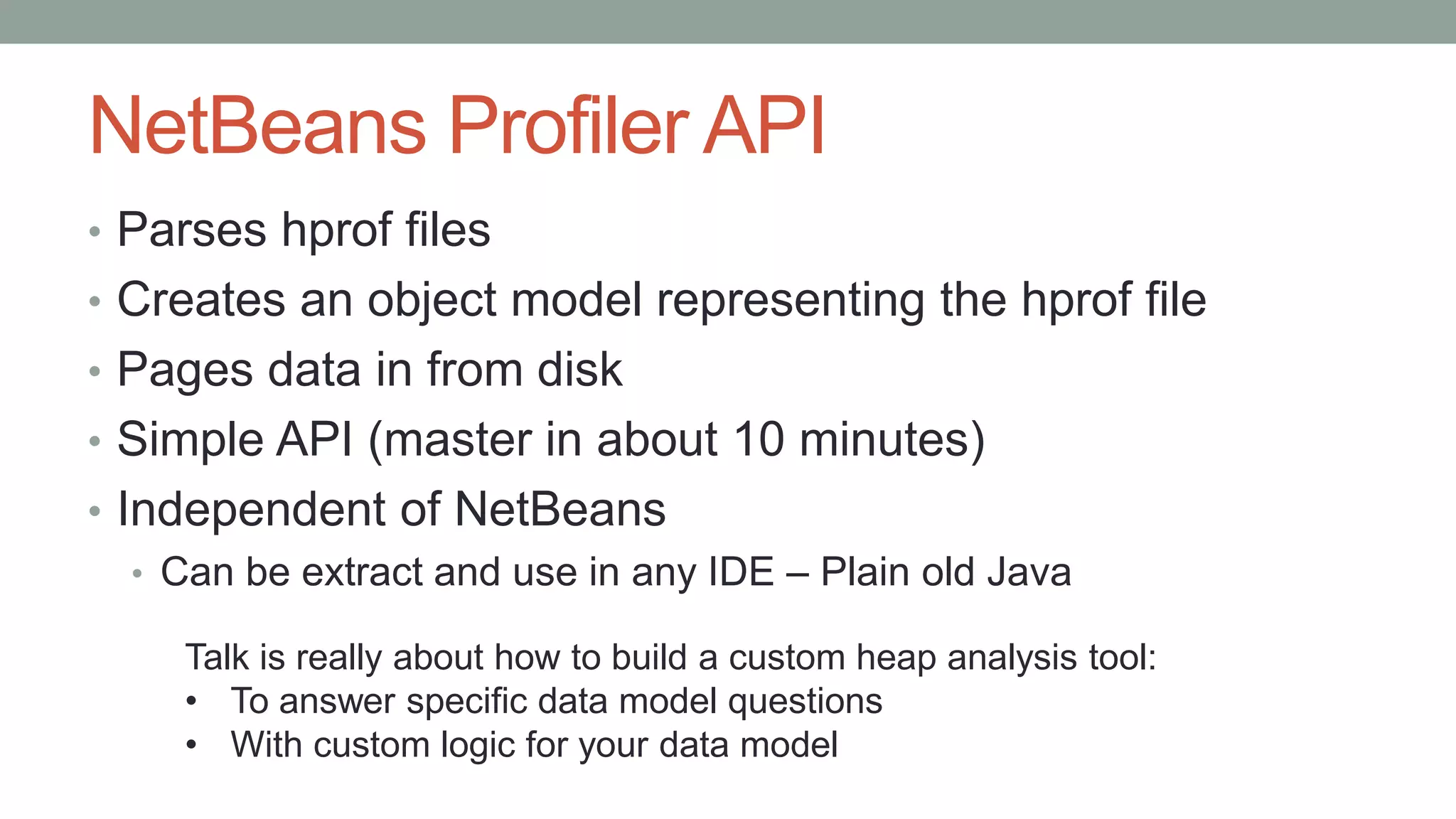 NetBeans Profiler API
• Parses hprof files
• Creates an object model representing the hprof file
• Pages data in from disk
• Simple API (master in about 10 minutes)
• Independent of NetBeans
• Can be extract and use in any IDE – Plain old Java
Talk is really about how to build a custom heap analysis tool:
• To answer specific data model questions
• With custom logic for your data model
 