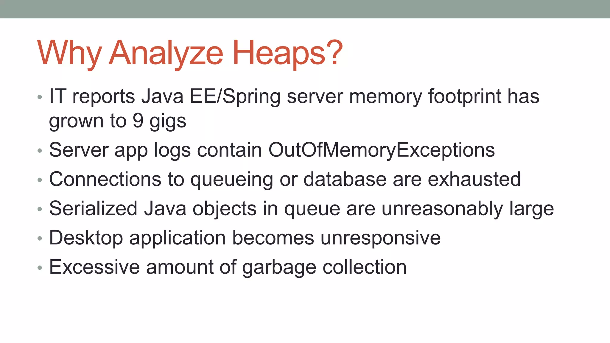 Why Analyze Heaps?
• IT reports Java EE/Spring server memory footprint has
grown to 9 gigs
• Server app logs contain OutOfMemoryExceptions
• Connections to queueing or database are exhausted
• Serialized Java objects in queue are unreasonably large
• Desktop application becomes unresponsive
• Excessive amount of garbage collection
 