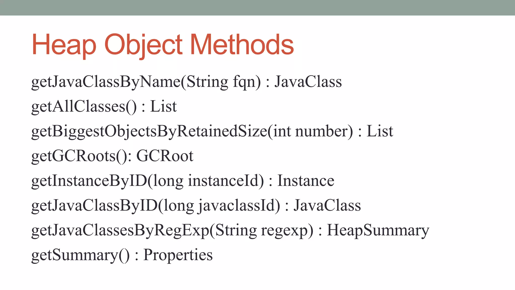 Heap Object Methods
getJavaClassByName(String fqn) : JavaClass
getAllClasses() : List
getBiggestObjectsByRetainedSize(int number) : List
getGCRoots(): GCRoot
getInstanceByID(long instanceId) : Instance
getJavaClassByID(long javaclassId) : JavaClass
getJavaClassesByRegExp(String regexp) : HeapSummary
getSummary() : Properties
 