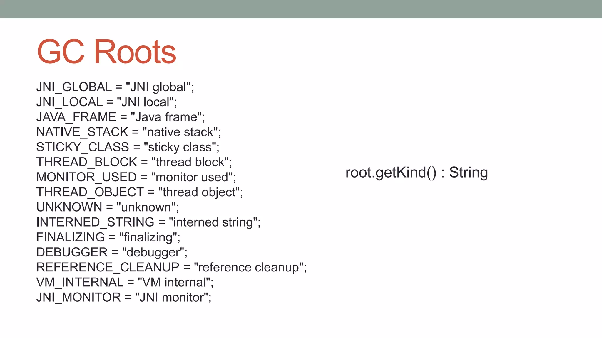 GC Roots
JNI_GLOBAL = "JNI global";
JNI_LOCAL = "JNI local";
JAVA_FRAME = "Java frame";
NATIVE_STACK = "native stack";
STICKY_CLASS = "sticky class";
THREAD_BLOCK = "thread block";
MONITOR_USED = "monitor used";
THREAD_OBJECT = "thread object";
UNKNOWN = "unknown";
INTERNED_STRING = "interned string";
FINALIZING = "finalizing";
DEBUGGER = "debugger";
REFERENCE_CLEANUP = "reference cleanup";
VM_INTERNAL = "VM internal";
JNI_MONITOR = "JNI monitor";
root.getKind() : String
 