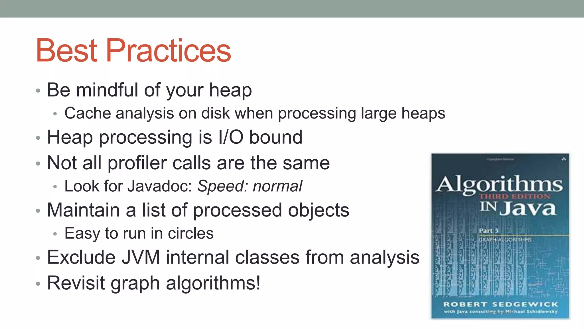 Best Practices
• Be mindful of your heap
• Cache analysis on disk when processing large heaps
• Heap processing is I/O bound
• Not all profiler calls are the same
• Look for Javadoc: Speed: normal
• Maintain a list of processed objects
• Easy to run in circles
• Exclude JVM internal classes from analysis
• Revisit graph algorithms!
 
