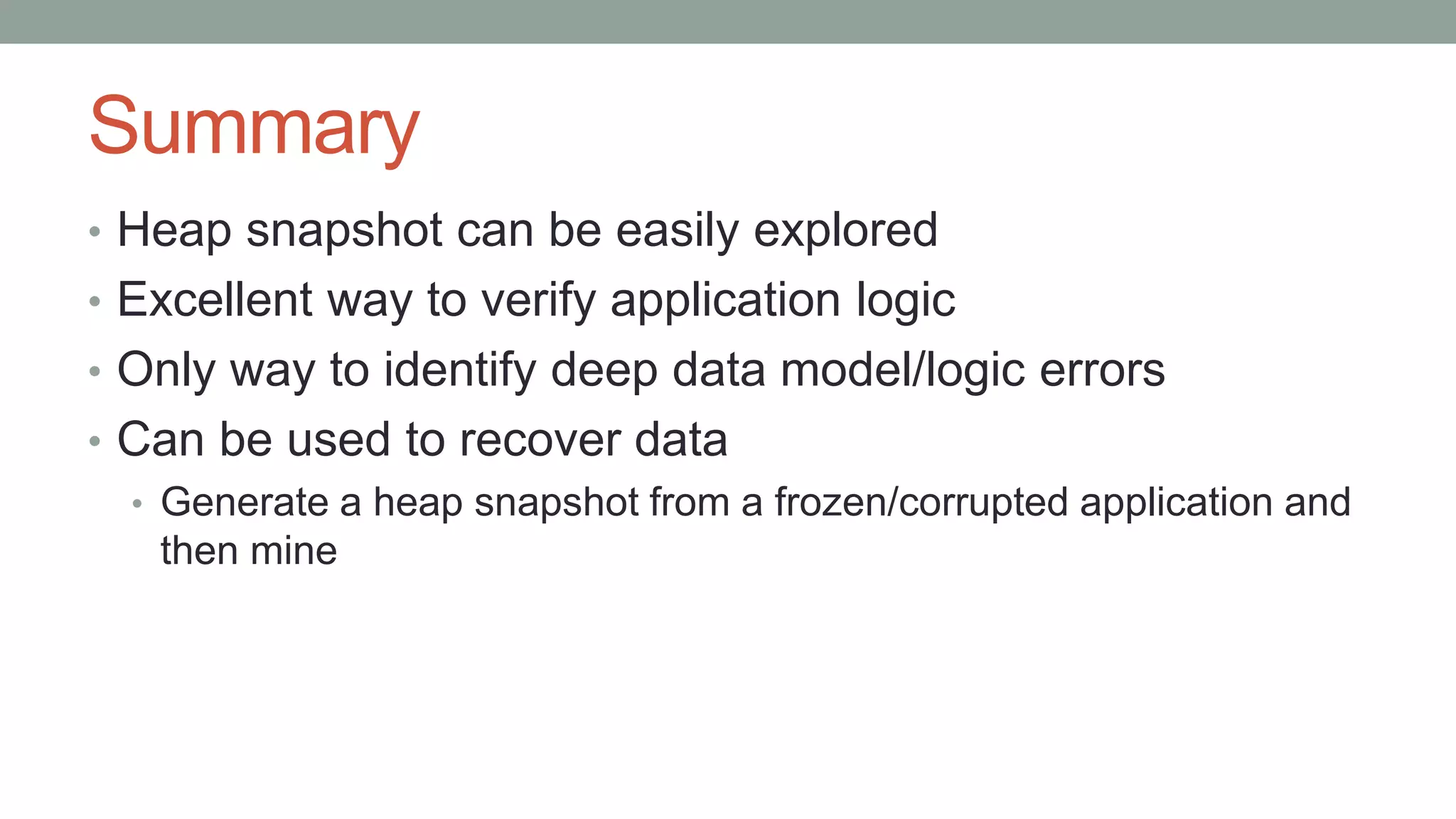 Summary
• Heap snapshot can be easily explored
• Excellent way to verify application logic
• Only way to identify deep data model/logic errors
• Can be used to recover data
• Generate a heap snapshot from a frozen/corrupted application and
then mine
 