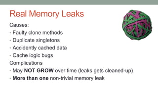 Real Memory Leaks
Causes:
• Faulty clone methods
• Duplicate singletons
• Accidently cached data
• Cache logic bugs
Complications
• May NOT GROW over time (leaks gets cleaned-up)
• More than one non-trivial memory leak
 