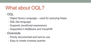 What about OQL?
• OQL
• Object Query Language – used for querying heaps
• SQL-like language
• Supports JavaScript expressions
• Supported in NetBeans and VisualVM
• Downside
• Poorly documented and hard to use
• Easy to create runaway queries
 