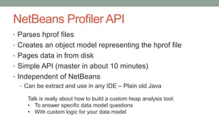 NetBeans Profiler API
• Parses hprof files
• Creates an object model representing the hprof file
• Pages data in from disk
• Simple API (master in about 10 minutes)
• Independent of NetBeans
• Can be extract and use in any IDE – Plain old Java
Talk is really about how to build a custom heap analysis tool:
• To answer specific data model questions
• With custom logic for your data model
 