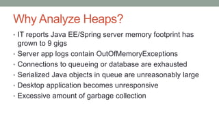 Why Analyze Heaps?
• IT reports Java EE/Spring server memory footprint has
grown to 9 gigs
• Server app logs contain OutOfMemoryExceptions
• Connections to queueing or database are exhausted
• Serialized Java objects in queue are unreasonably large
• Desktop application becomes unresponsive
• Excessive amount of garbage collection
 