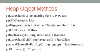 Heap Object Methods
getJavaClassByName(String fqn) : JavaClass
getAllClasses() : List
getBiggestObjectsByRetainedSize(int number) : List
getGCRoots(): GCRoot
getInstanceByID(long instanceId) : Instance
getJavaClassByID(long javaclassId) : JavaClass
getJavaClassesByRegExp(String regexp) : HeapSummary
getSummary() : Properties
 