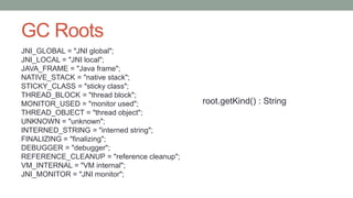 GC Roots
JNI_GLOBAL = "JNI global";
JNI_LOCAL = "JNI local";
JAVA_FRAME = "Java frame";
NATIVE_STACK = "native stack";
STICKY_CLASS = "sticky class";
THREAD_BLOCK = "thread block";
MONITOR_USED = "monitor used";
THREAD_OBJECT = "thread object";
UNKNOWN = "unknown";
INTERNED_STRING = "interned string";
FINALIZING = "finalizing";
DEBUGGER = "debugger";
REFERENCE_CLEANUP = "reference cleanup";
VM_INTERNAL = "VM internal";
JNI_MONITOR = "JNI monitor";
root.getKind() : String
 