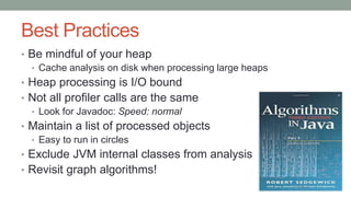 Best Practices
• Be mindful of your heap
• Cache analysis on disk when processing large heaps
• Heap processing is I/O bound
• Not all profiler calls are the same
• Look for Javadoc: Speed: normal
• Maintain a list of processed objects
• Easy to run in circles
• Exclude JVM internal classes from analysis
• Revisit graph algorithms!
 