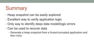 Summary
• Heap snapshot can be easily explored
• Excellent way to verify application logic
• Only way to identify deep data model/logic errors
• Can be used to recover data
• Generate a heap snapshot from a frozen/corrupted application and
then mine
 