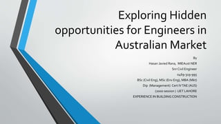 Exploring Hidden
opportunities for Engineers in
Australian Market
By
Hasan Javied Rana, MIEAust NER
Snr Civil Engineer
0469-319-995
BSc (Civil Eng), MSc (Env Eng), MBA (Mkt)
Dip (Management) Cert IVTAE (AUS)
(2000 session ) UET LAHORE
EXPERIENCE IN BUILDING CONSTRUCTION
 