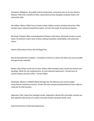 Amanpulo, Philippines: Accessible only by private plane, Amanpulo rests on its own island in
Palawan. With only a handful of villas, it guarantees privacy alongside turquoise waters and
untouched reefs.
Isla Holbox, Mexico: While Cancun draws crowds, Holbox remains secluded and serene. Elite
travelers stay in exclusive beachfront estates, far from the hustle of mainstream tourism.
Koh Kood, Thailand: Often overshadowed by Phuket or Koh Samui, Koh Kood remains a secret
haven. Its exclusive resorts cater to those seeking tranquility, sustainability, and untouched
nature.
Historic Cities Known Only to the Privileged Few
Not all exclusivity lies in isolation—sometimes it thrives in culture-rich cities, but only accessible
through private networks.
Matera, Italy: Known as the city of caves, Matera offers boutique stays carved into ancient rock
dwellings. While the city is gaining fame, its most exclusive experiences—private tours of
ancient chapels and wine cellars—remain hidden.
Gjirokastër, Albania: A UNESCO World Heritage site, this Ottoman city remains largely
untouched by mainstream tourism. Private villa stays and personalized historical tours make it a
rising star for elite travelers.
Valparaíso, Chile: Away from Santiago’s bustle, Valparaíso’s vibrant hills and artistic enclaves are
best explored with private art curators and yacht charters along the Pacific coast.
Cultural Immersion in Elite-Only Experiences
 