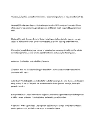 True exclusivity often comes from immersion—experiencing cultures in ways tourists rarely do.
Japan’s Hidden Ryokans: Beyond Kyoto’s famous temples, hidden ryokans in remote villages
offer exclusive tea ceremonies, private gardens, and kaiseki meals prepared by generational
chefs.
Bhutan’s Monastic Retreats: Entry to Bhutan is tightly controlled, but elite travelers can gain
access to monasteries where spiritual leaders conduct private blessings and meditations.
Mongolia’s Nomadic Encounters: Instead of mass-tourism ger camps, the elite opt for private
nomadic experiences, where families open their homes exclusively to chosen guests.
Adventure Destinations for the Bold and Wealthy
Adventure does not always mean rugged discomfort—exclusive adventure travel combines
adrenaline with luxury.
Antarctica’s Private Expeditions: Instead of crowded cruise ships, the elite charter private yachts
or fly directly to luxury camps on the white continent, where gourmet dining is paired with
penguin colonies.
Patagonia’s Luxury Lodges: Remote eco-lodges in Chilean and Argentine Patagonia offer private
trekking routes, helicopter rides to glaciers, and world-class wine cellars.
Greenland’s Arctic Experiences: Elite explorers book luxury ice camps, complete with heated
domes, private chefs, and helicopter access to untouched fjords.
 