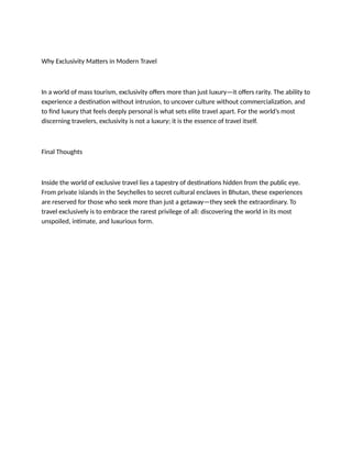 Why Exclusivity Matters in Modern Travel
In a world of mass tourism, exclusivity offers more than just luxury—it offers rarity. The ability to
experience a destination without intrusion, to uncover culture without commercialization, and
to find luxury that feels deeply personal is what sets elite travel apart. For the world’s most
discerning travelers, exclusivity is not a luxury; it is the essence of travel itself.
Final Thoughts
Inside the world of exclusive travel lies a tapestry of destinations hidden from the public eye.
From private islands in the Seychelles to secret cultural enclaves in Bhutan, these experiences
are reserved for those who seek more than just a getaway—they seek the extraordinary. To
travel exclusively is to embrace the rarest privilege of all: discovering the world in its most
unspoiled, intimate, and luxurious form.
 