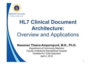 1
HL7 Clinical Document
Architecture:
Overview and Applications
Nawanan Theera-Ampornpunt, M.D., Ph.D.
Department of Community Medicine
Faculty of Medicine Ramathibodi Hospital
Certified HL7 CDA Specialist
April 2, 2014
 