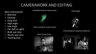 CAMERAWORK AND EDITING
Crosscutting for suspense sequences
Faster cutting for violent action
Point of view shots
Handheld shots for chase scenes
Basic camerawork:
• Mid shot
• Closeup
• Long shot
• High angle
• Low angle
• Pan (left to right)
• Birds eye view
• Worms eye view
• Tracking shot
Tilted angle
 