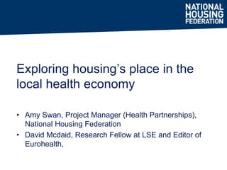 • Amy Swan, Project Manager (Health Partnerships),
National Housing Federation
• David Mcdaid, Research Fellow at LSE and Editor of
Eurohealth,
Exploring housing’s place in the
local health economy
 