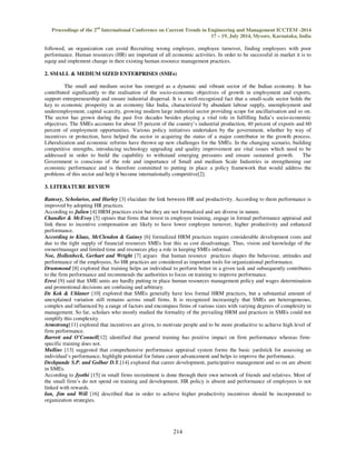 Proceedings of the 2nd International Conference on Current Trends in Engineering and Management ICCTEM -2014 
17 – 19, July 2014, Mysore, Karnataka, India 
followed, an organization can avoid Recruiting wrong employee, employee turnover, finding employees with poor 
performance. Human resources (HR) are important of all economic activities. In order to be successful in market it is to 
equip and implement change in their existing human resource management practices. 
2. SMALL & MEDIUM SIZED ENTERPRISES (SMEs) 
The small and medium sector has emerged as a dynamic and vibrant sector of the Indian economy. It has 
contributed significantly to the realisation of the socio-economic objectives of growth in employment and exports, 
support entrepreneurship and ensure industrial dispersal. It is a well-recognized fact that a small-scale sector holds the 
key to economic prosperity in an economy like India, characterized by abundant labour supply, unemployment and 
underemployment, capital scarcity, growing modern large industrial sector providing scope for ancillarisation and so on. 
The sector has grown during the past five decades besides playing a vital role in fulfilling India’s socio-economic 
objectives. The SMEs accounts for about 35 percent of the country’s industrial production, 40 percent of exports and 60 
percent of employment opportunities. Various policy initiatives undertaken by the government, whether by way of 
incentives or protection, have helped the sector in acquiring the status of a major contributor in the growth process. 
Liberalization and economic reforms have thrown up new challenges for the SMEs. In the changing scenario, building 
competitive strengths, introducing technology upgrading and quality improvement are vital issues which need to be 
addressed in order to build the capability to withstand emerging pressures and ensure sustained growth. The 
Government is conscious of the role and importance of Small and medium Scale Industries in strengthening our 
economic performance and is therefore committed to putting in place a policy framework that would address the 
problems of this sector and help it become internationally competitive[2]. 
214 
3. LITERATURE REVIEW 
Ramsey, Scholarios, and Harley [3] elucidate the link between HR and productivity. According to them performance is 
improved by adopting HR practices. 
According to Julien [4] HRM practices exist but they are not formalized and are diverse in nature. 
Chandler & McEvoy [5] opines that firms that invest in employee training, engage in formal performance appraisal and 
link these to incentive compensation are likely to have lower employee turnover, higher productivity and enhanced 
performance. 
According to Klaas, McClendon & Gainey [6] formalized HRM practices require considerable development costs and 
due to the tight supply of financial resources SMEs fear this as cost disadvantage. Thus, vision and knowledge of the 
owner/manager and limited time and resources play a role in keeping SMEs informal. 
Noe, Hollenbeck, Gerhart and Wright [7] argues that human resource practices shapes the behaviour, attitudes and 
performance of the employees, So HR practices are considered as important tools for organizational performance. 
Drummond [8] explored that training helps an individual to perform better in a given task and subsequently contributes 
to the firm performance and recommends the authorities to focus on training to improve performance. 
Eresi [9] said that SME units are hardly putting in place human resources management policy and wages determination 
and promotional decisions are confusing and arbitrary. 
De Kok & Uhlaner [10] explored that SMEs generally have less formal HRM practices, but a substantial amount of 
unexplained variation still remains across small firms. It is recognized increasingly that SMEs are heterogeneous, 
complex and influenced by a range of factors and encompass firms of various sizes with varying degrees of complexity in 
management. So far, scholars who mostly studied the formality of the prevailing HRM and practices in SMEs could not 
simplify this complexity. 
Armstrong[11] explored that incentives are given, to motivate people and to be more productive to achieve high level of 
firm performance. 
Barrett and O’Connell[12] identified that general training has positive impact on firm performance whereas firm-specific 
training does not. 
Mullins [13] suggested that comprehensive performance appraisal system forms the basic yardstick for assessing an 
individual’s performance, highlight potential for future career advancement and helps to improve the performance. 
Deshpande S.P. and Golhar D.Y.[14] explored that career development, participative management and so on are absent 
in SMEs. 
According to Jyothi [15] in small firms recruitment is done through their own network of friends and relatives. Most of 
the small firm’s do not spend on training and development. HR policy is absent and performance of employees is not 
linked with rewards. 
Ian, Jim and Will [16] described that in order to achieve higher productivity incentives should be incorporated to 
organization strategies. 
 