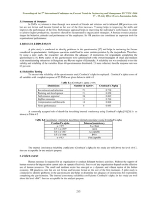Proceedings of the 2nd International Conference on Current Trends in Engineering and Management ICCTEM -2014 
17 – 19, July 2014, Mysore, Karnataka, India 
Cronbach's alpha Internal consistency 
  0.9 Excellent 
0.7    0.9 Good 
0.6    0.7 Acceptable 
0.5    0.6 Poor 
  0.5 Unacceptable 
215 
3.1 Summary of literature 
In SMEs recruitment is done through own network of friends and relatives and is informal. HR practices exist 
but are not formal and become formal as the size of the firm increases. Training helps in improving the skills and 
improves the performance of the firm. Performance appraisal helps in improving the individual’s performance. In order 
to achieve higher productivity, incentives should be incorporated to organization strategies. A human resource practice 
shapes the behavior, attitudes and performance of the employees, So HR practices are considered as important tools for 
organizational performance. 
4. RESULTS  DISCUSSION 
A pilot study is conducted to identify problems in the questionnaire [17] and helps in reviewing the factors 
considered in questionnaire. Ambiguous questions could lead to some misinterpretation by the respondents. Therefore, 
by using a pilot study, the researcher can determine the adequacy of instructions for respondents completing the 
questionnaire [18]. Forty copies of the questionnaire were administered to the owners/managers of small and medium 
scale manufacturing enterprises in Bangalore and Mysore region of Karnataka. A reliability test was conducted to test the 
validity and reliability of the variables. From 40 questionnaires distributed, 25 were collected, thus the response rate was 
63 per cent. 
4.1 Reliability Testing 
To measure the reliability of the questionnaire used, Cronbach’s alpha is employed. Cronbach’s alpha scores of 
all variables with complete response of 25 SMEs are given below in table 4.1 
Table 4.1: Cronbach’s alpha scores 
Dimensions Number of factors Cronbach’s Alpha 
Recruitment and selection 21 0.718 
Training and development 21 0.838 
Performance appraisal 24 0.862 
Welfare measures 11 0.766 
Compensation and Rewards 14 0.868 
Firms performance 4 0.931 
A commonly accepted rule of thumb for describing internal consistency using Cronbach's alpha,[19][20] is as 
shown in Table 4.2 
Table 4.2: Acceptance criteria for describing internal consistency using Cronbach's alpha 
The internal consistency reliability coefficients (Cronbach’s alpha) in this study are well above the level of 0.7, 
thus are acceptable for the analysis purpose. 
5. CONCLUSION 
Human resource is required for an organization to conduct different business activities. Without the support of 
human resource the organization cannot exist or operate effectively. Success of any organization depends on the effective 
use of human resources. The small and medium sector has emerged as a dynamic and vibrant sector of the Indian 
economy. HR practices exist but are not formal and become formal as the size of the firm increases. A pilot study is 
conducted to identify problems in the questionnaire and helps to determine the adequacy of instructions for respondents 
completing the questionnaire. The internal consistency reliability coefficients (Cronbach’s alpha) in this study are well 
above the level of 0.7, thus are acceptable for the analysis purpose. 
 