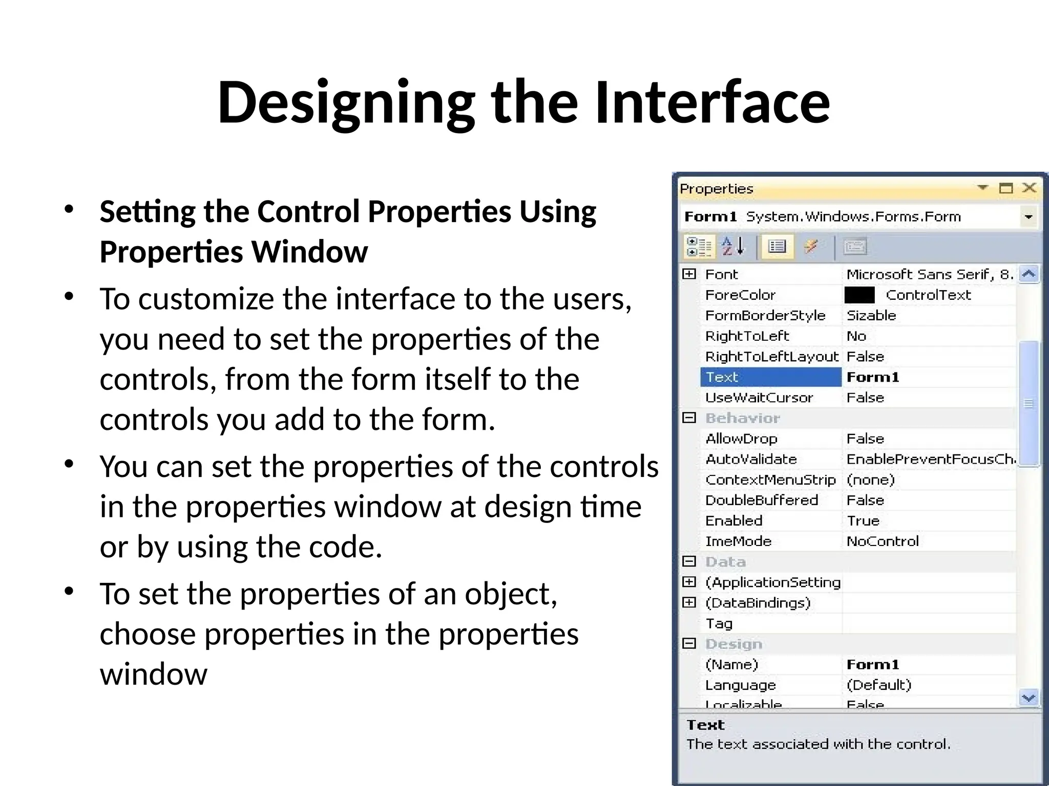 • Setting the Control Properties Using
Properties Window
• To customize the interface to the users,
you need to set the properties of the
controls, from the form itself to the
controls you add to the form.
• You can set the properties of the controls
in the properties window at design time
or by using the code.
• To set the properties of an object,
choose properties in the properties
window
Designing the Interface
 
