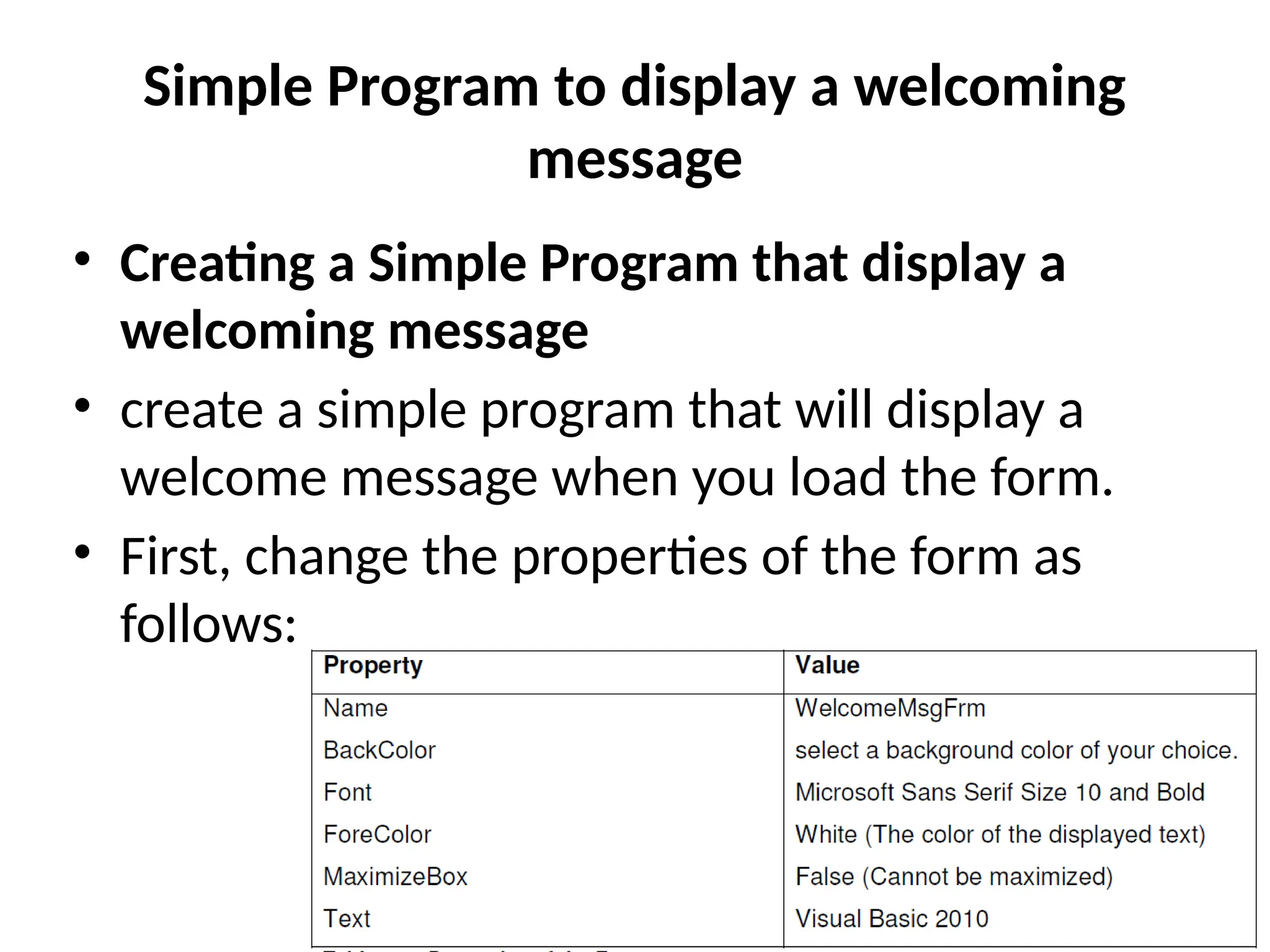 • Creating a Simple Program that display a
welcoming message
• create a simple program that will display a
welcome message when you load the form.
• First, change the properties of the form as
follows:
Simple Program to display a welcoming
message
 