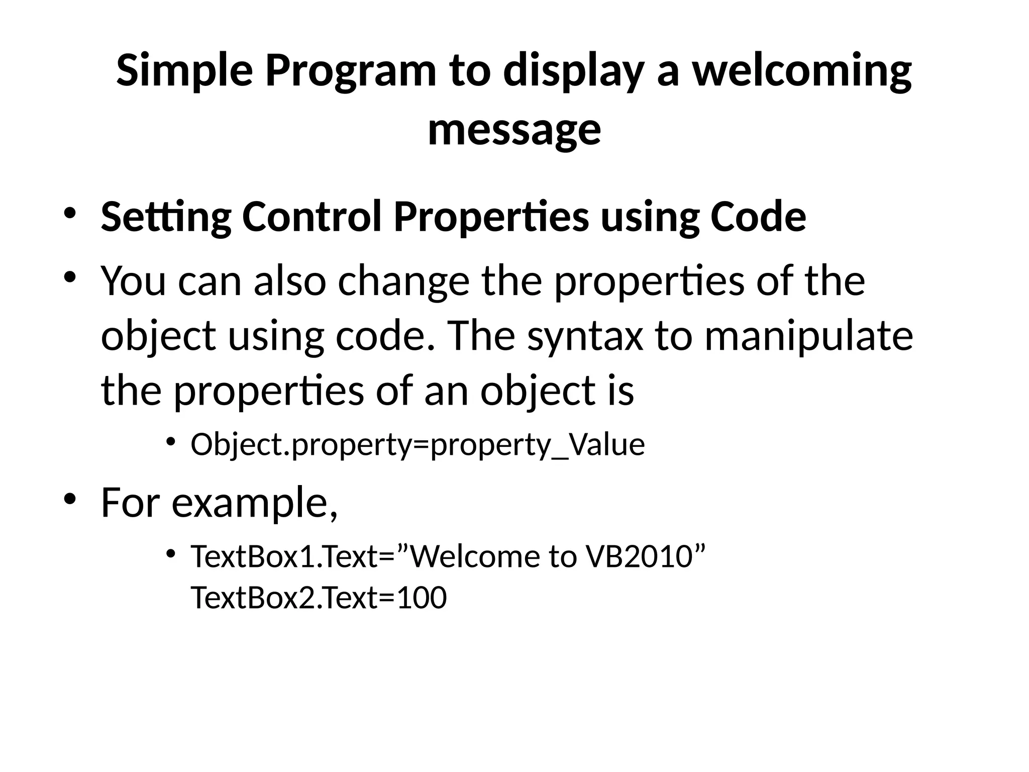 • Setting Control Properties using Code
• You can also change the properties of the
object using code. The syntax to manipulate
the properties of an object is
• Object.property=property_Value
• For example,
• TextBox1.Text=”Welcome to VB2010”
TextBox2.Text=100
Simple Program to display a welcoming
message
 