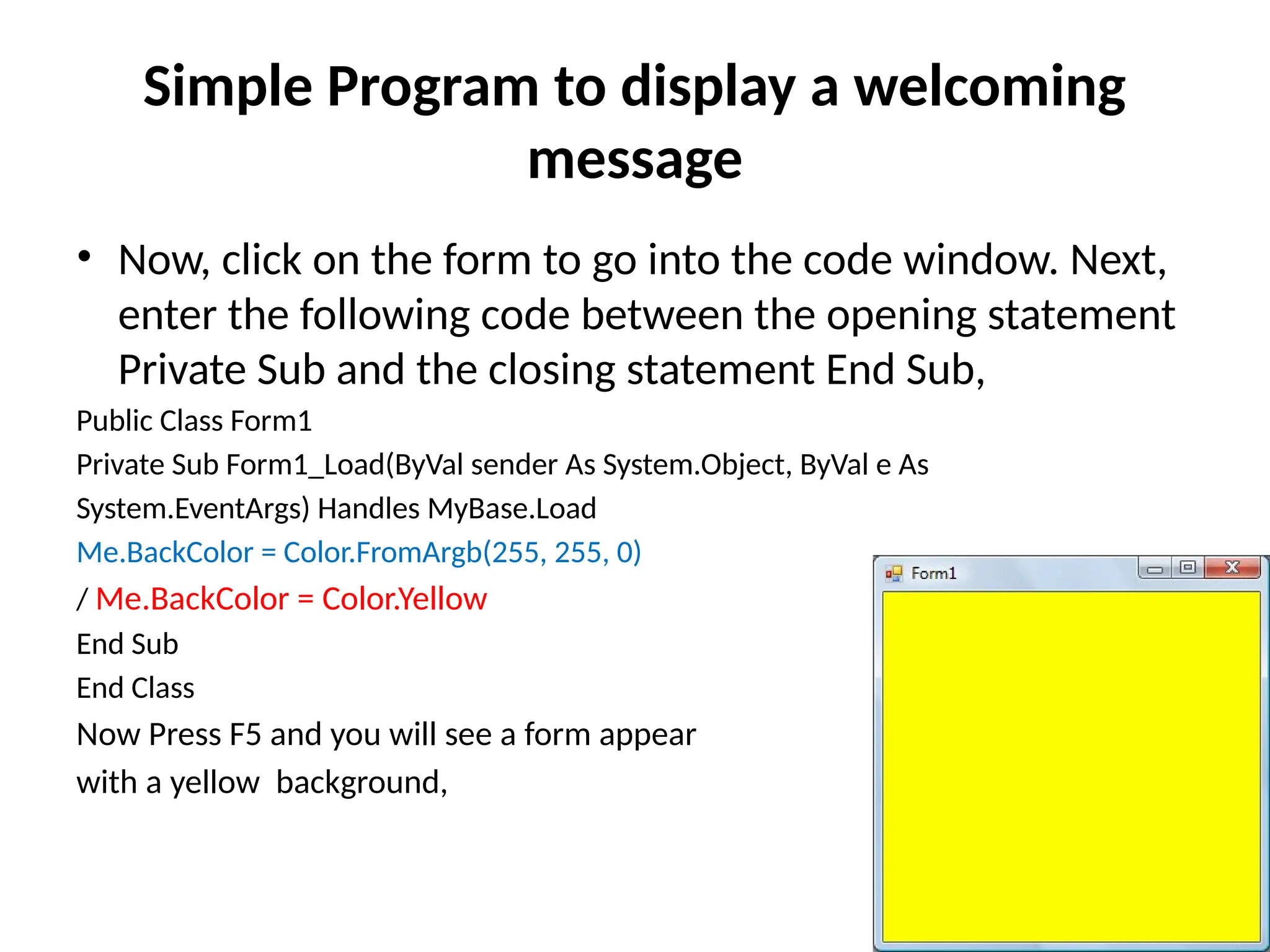 • Now, click on the form to go into the code window. Next,
enter the following code between the opening statement
Private Sub and the closing statement End Sub,
Public Class Form1
Private Sub Form1_Load(ByVal sender As System.Object, ByVal e As
System.EventArgs) Handles MyBase.Load
Me.BackColor = Color.FromArgb(255, 255, 0)
/ Me.BackColor = Color.Yellow
End Sub
End Class
Now Press F5 and you will see a form appear
with a yellow background,
Simple Program to display a welcoming
message
 