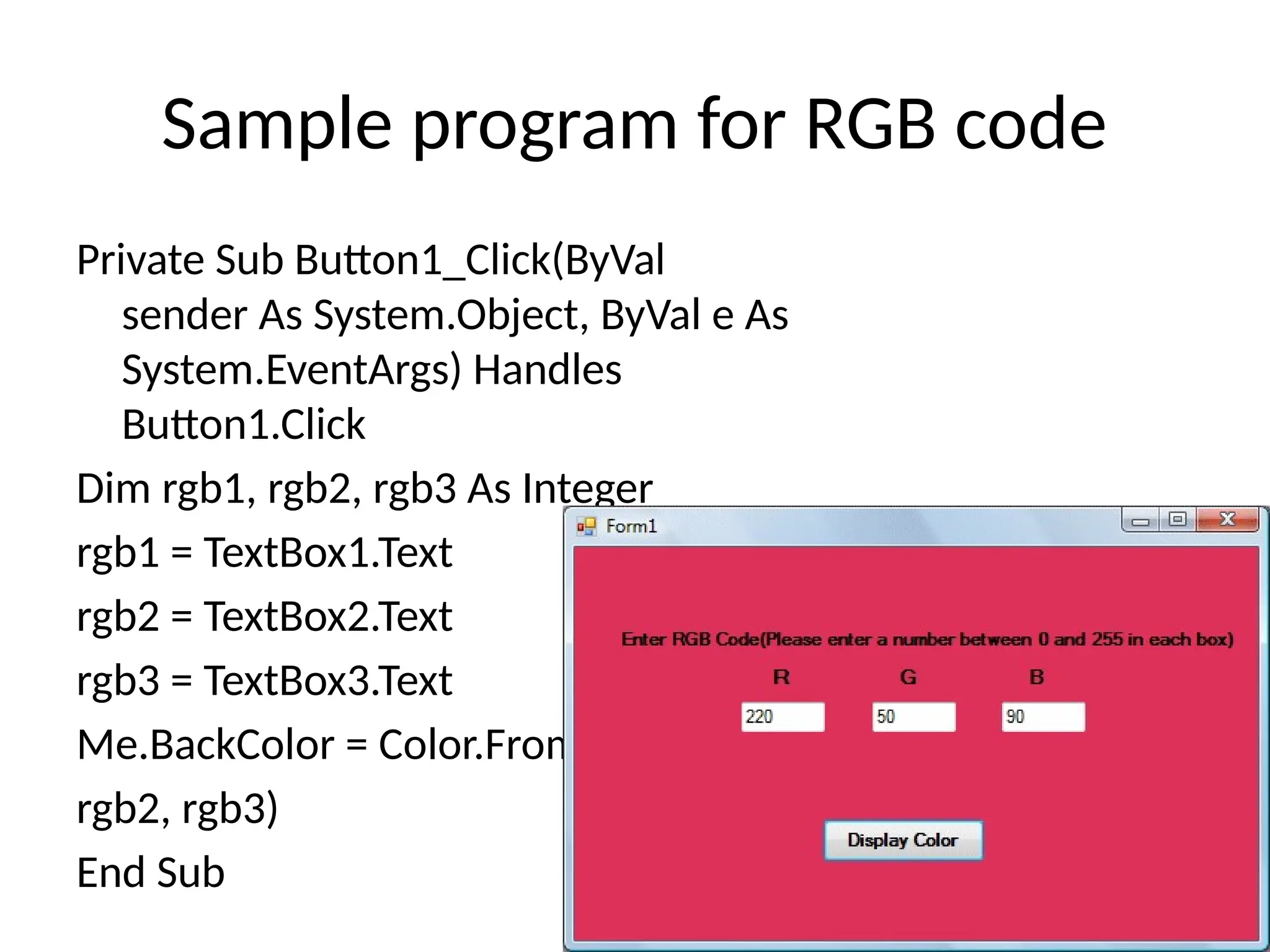 Sample program for RGB code
Private Sub Button1_Click(ByVal
sender As System.Object, ByVal e As
System.EventArgs) Handles
Button1.Click
Dim rgb1, rgb2, rgb3 As Integer
rgb1 = TextBox1.Text
rgb2 = TextBox2.Text
rgb3 = TextBox3.Text
Me.BackColor = Color.FromArgb(rgb1,
rgb2, rgb3)
End Sub
 