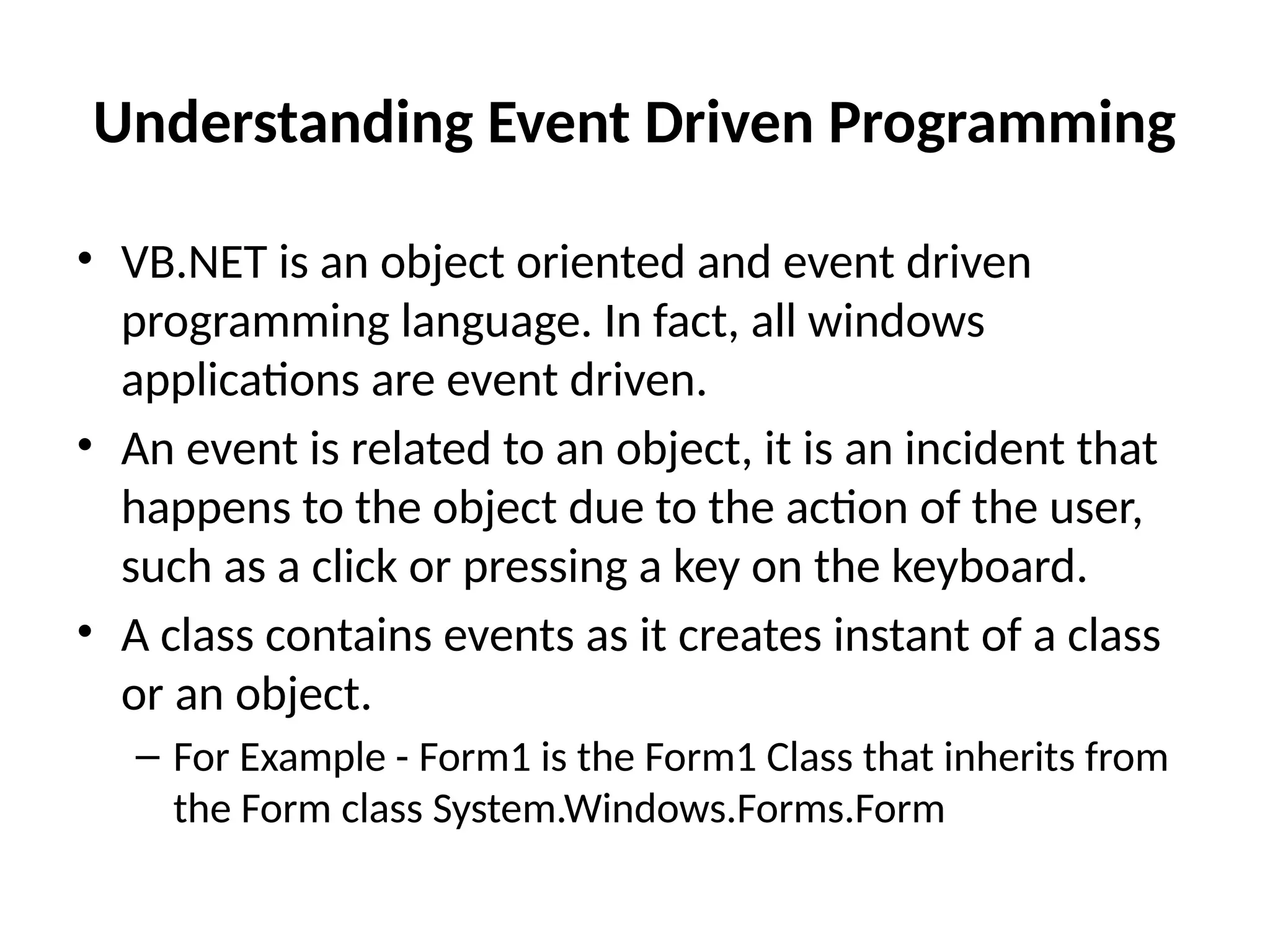 Understanding Event Driven Programming
• VB.NET is an object oriented and event driven
programming language. In fact, all windows
applications are event driven.
• An event is related to an object, it is an incident that
happens to the object due to the action of the user,
such as a click or pressing a key on the keyboard.
• A class contains events as it creates instant of a class
or an object.
– For Example - Form1 is the Form1 Class that inherits from
the Form class System.Windows.Forms.Form
 
