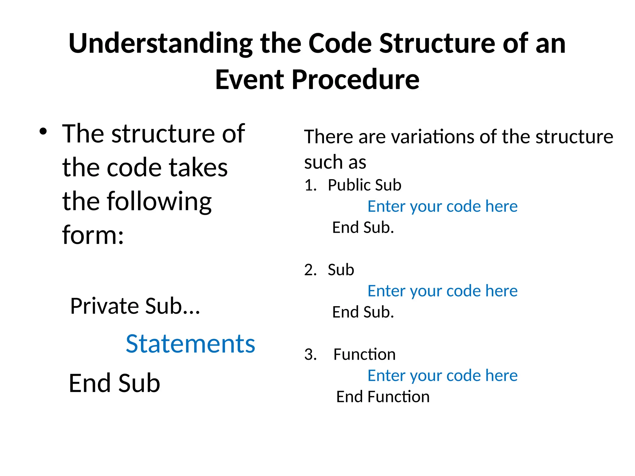 Understanding the Code Structure of an
Event Procedure
• The structure of
the code takes
the following
form:
Private Sub...
Statements
End Sub
There are variations of the structure
such as
1. Public Sub
Enter your code here
End Sub.
2. Sub
Enter your code here
End Sub.
3. Function
Enter your code here
End Function
 