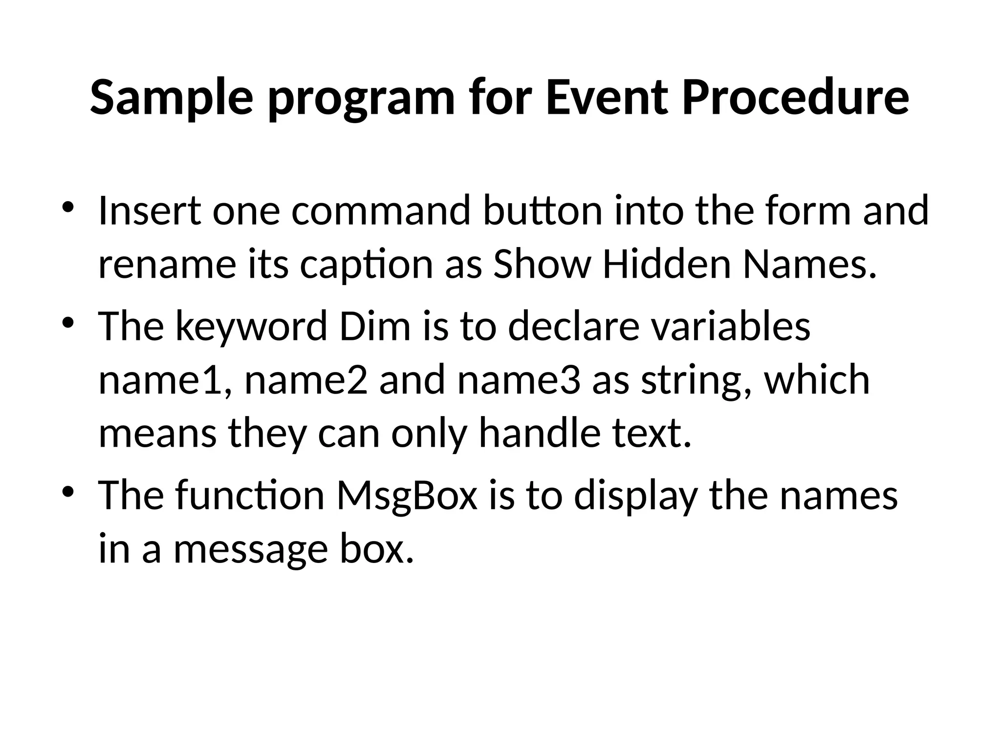 • Insert one command button into the form and
rename its caption as Show Hidden Names.
• The keyword Dim is to declare variables
name1, name2 and name3 as string, which
means they can only handle text.
• The function MsgBox is to display the names
in a message box.
Sample program for Event Procedure
 