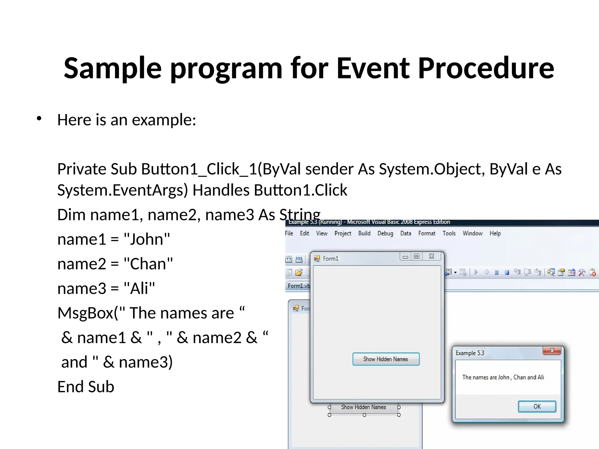 • Here is an example:
Private Sub Button1_Click_1(ByVal sender As System.Object, ByVal e As
System.EventArgs) Handles Button1.Click
Dim name1, name2, name3 As String
name1 = "John"
name2 = "Chan"
name3 = "Ali"
MsgBox(" The names are “
& name1 & " , " & name2 & “
and " & name3)
End Sub
Sample program for Event Procedure
 