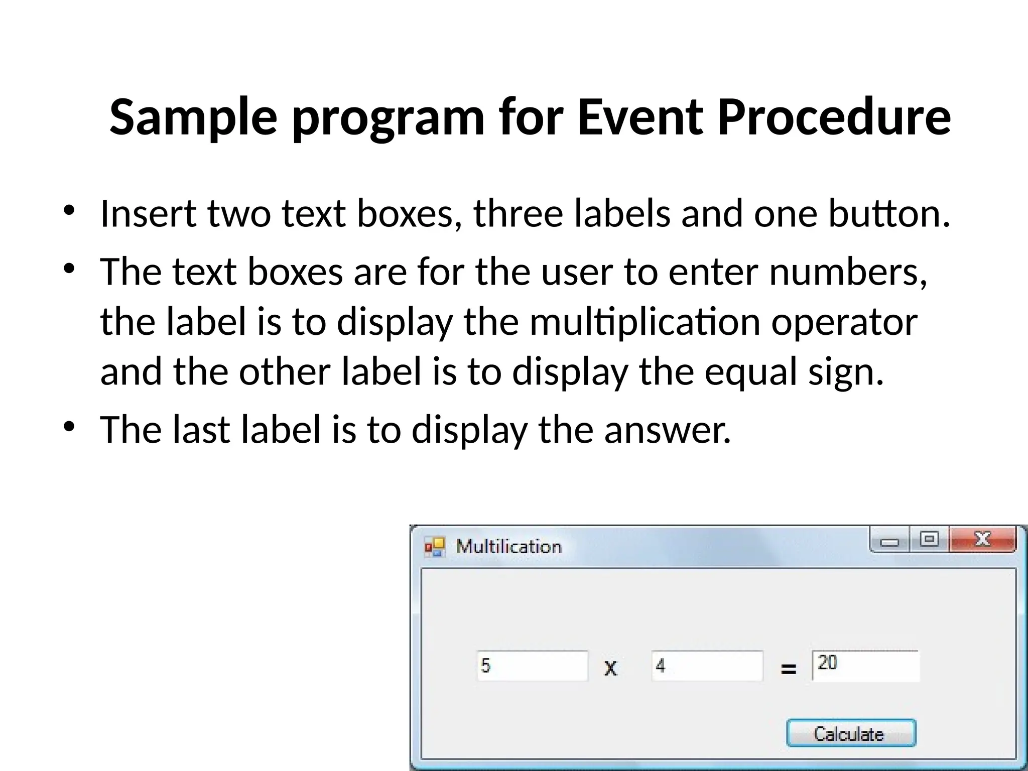 • Insert two text boxes, three labels and one button.
• The text boxes are for the user to enter numbers,
the label is to display the multiplication operator
and the other label is to display the equal sign.
• The last label is to display the answer.
Sample program for Event Procedure
 