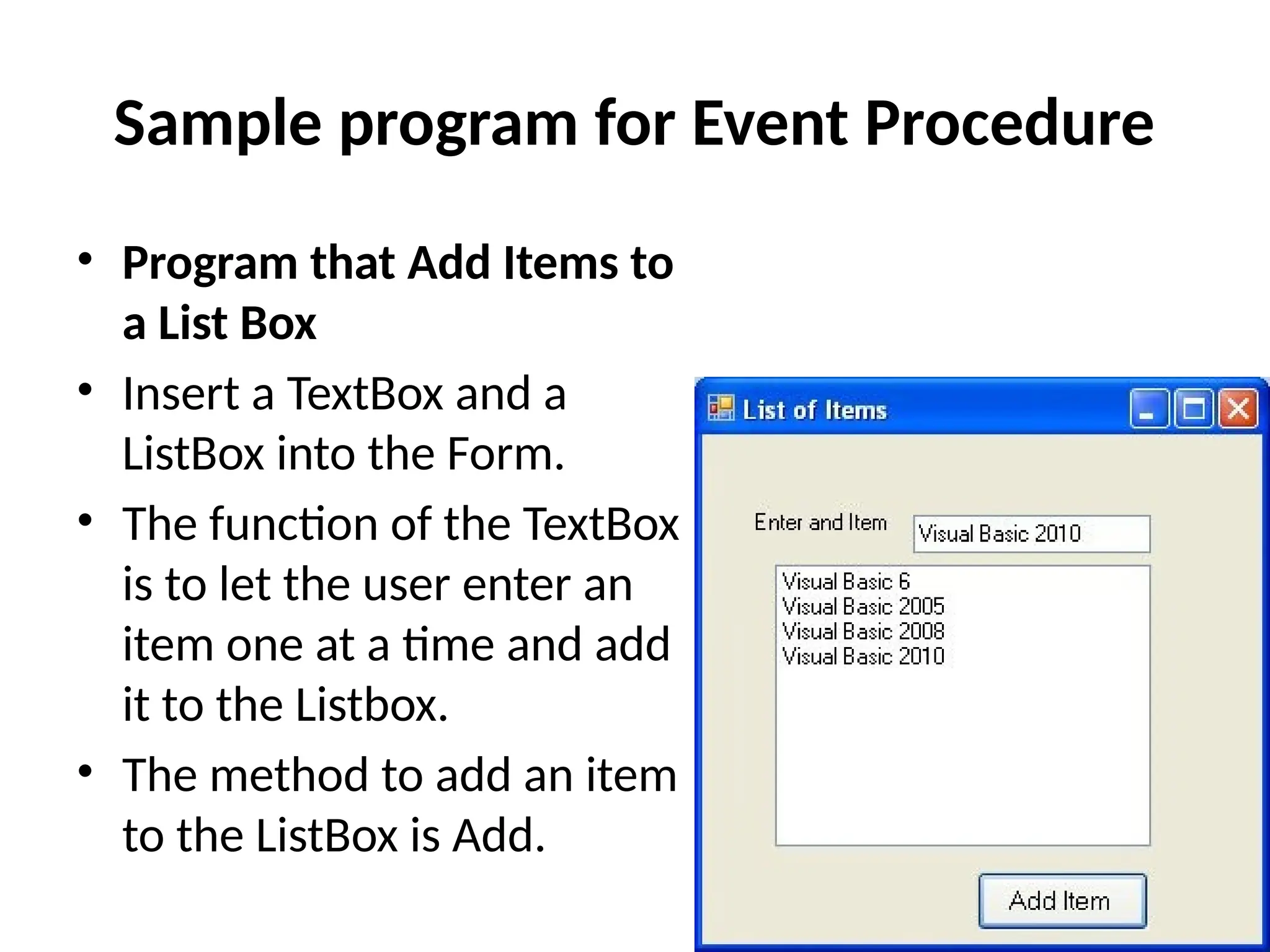 • Program that Add Items to
a List Box
• Insert a TextBox and a
ListBox into the Form.
• The function of the TextBox
is to let the user enter an
item one at a time and add
it to the Listbox.
• The method to add an item
to the ListBox is Add.
Sample program for Event Procedure
 
