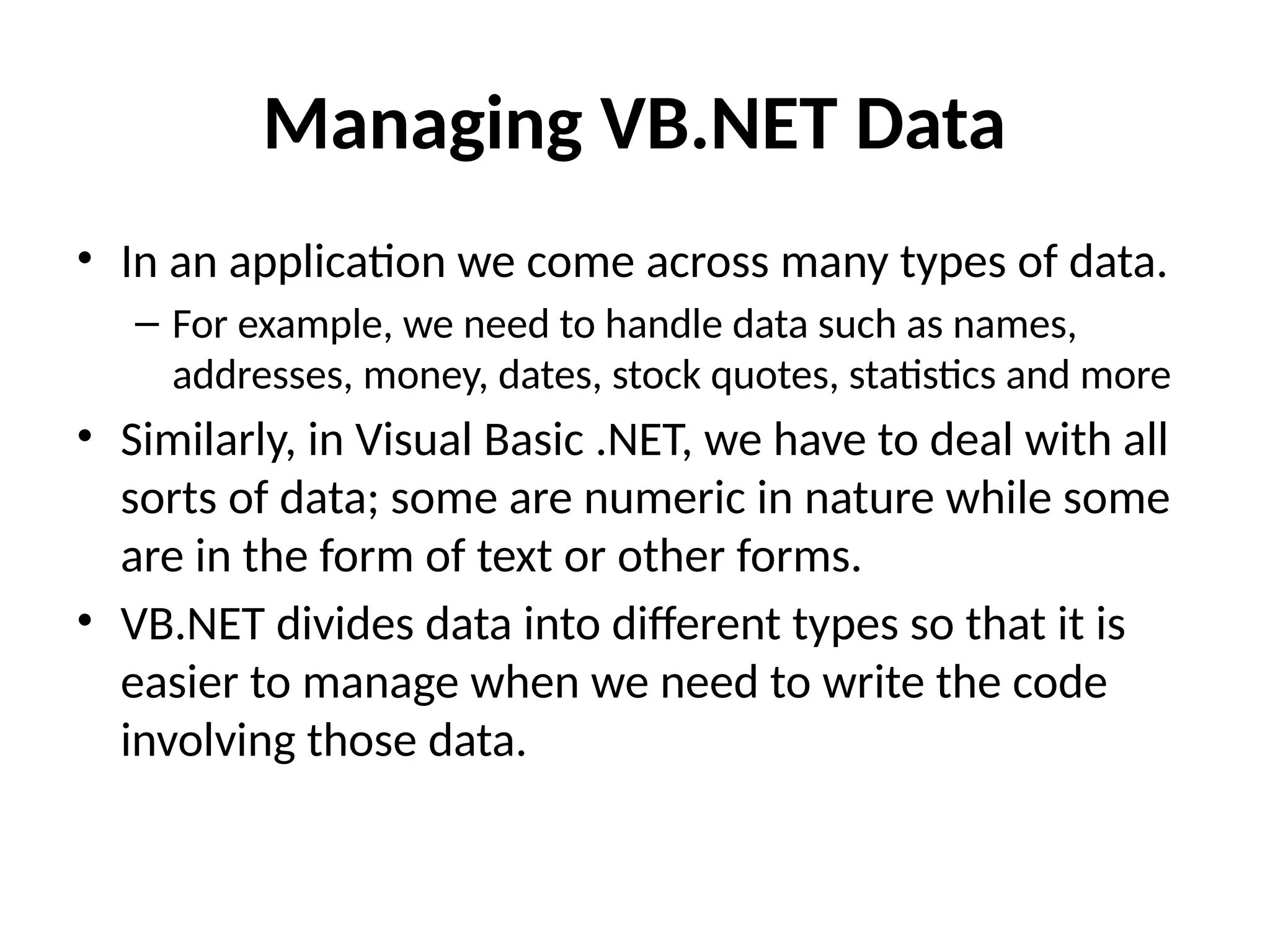 Managing VB.NET Data
• In an application we come across many types of data.
– For example, we need to handle data such as names,
addresses, money, dates, stock quotes, statistics and more
• Similarly, in Visual Basic .NET, we have to deal with all
sorts of data; some are numeric in nature while some
are in the form of text or other forms.
• VB.NET divides data into different types so that it is
easier to manage when we need to write the code
involving those data.
 