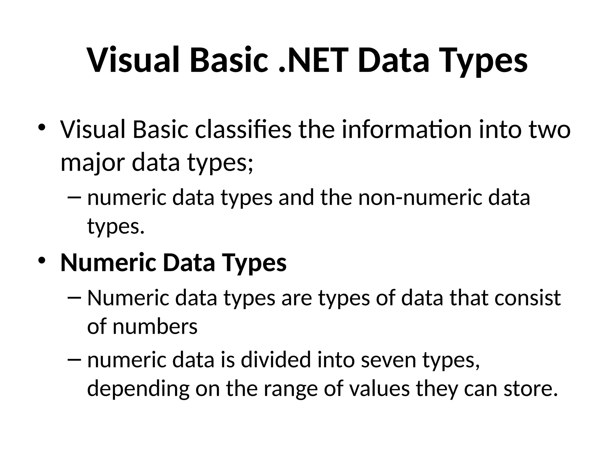 Visual Basic .NET Data Types
• Visual Basic classifies the information into two
major data types;
– numeric data types and the non-numeric data
types.
• Numeric Data Types
– Numeric data types are types of data that consist
of numbers
– numeric data is divided into seven types,
depending on the range of values they can store.
 