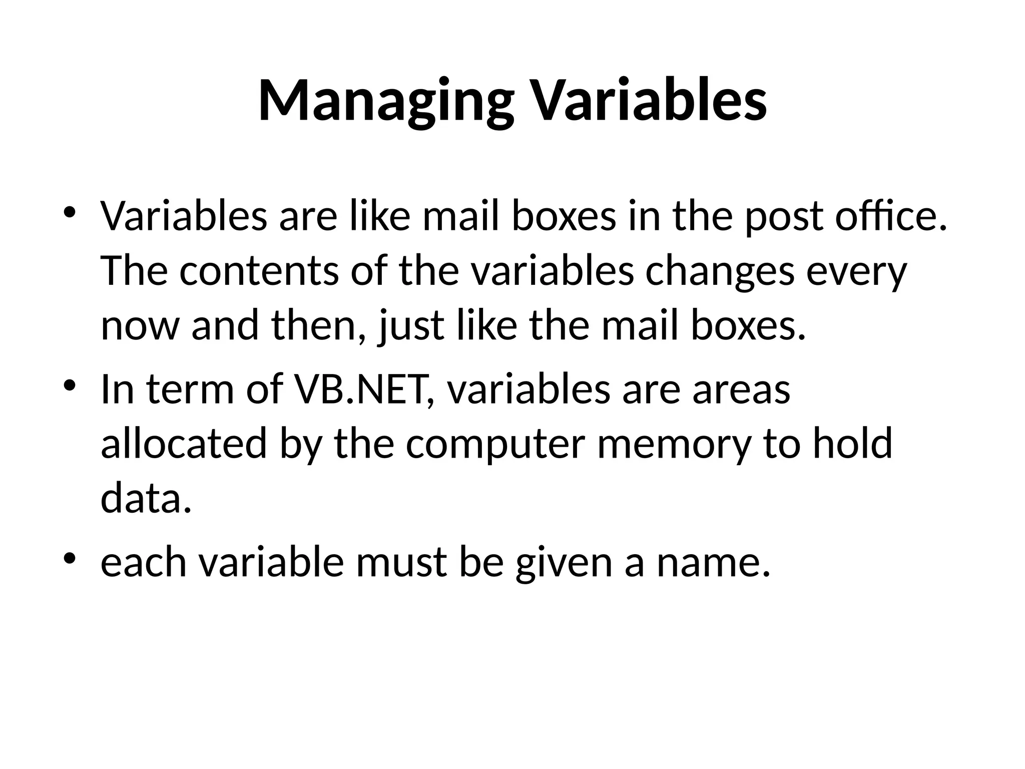 Managing Variables
• Variables are like mail boxes in the post office.
The contents of the variables changes every
now and then, just like the mail boxes.
• In term of VB.NET, variables are areas
allocated by the computer memory to hold
data.
• each variable must be given a name.
 