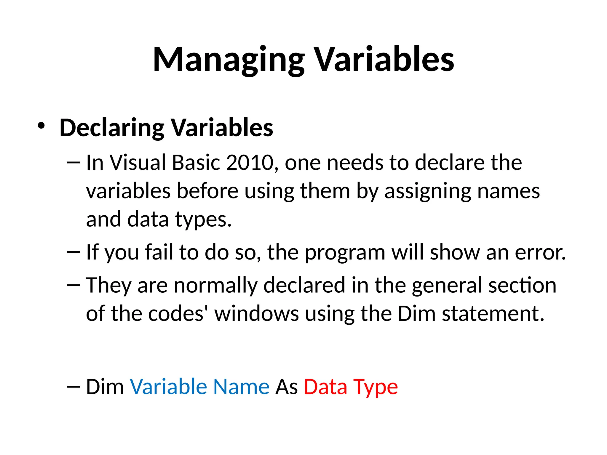 • Declaring Variables
– In Visual Basic 2010, one needs to declare the
variables before using them by assigning names
and data types.
– If you fail to do so, the program will show an error.
– They are normally declared in the general section
of the codes' windows using the Dim statement.
– Dim Variable Name As Data Type
Managing Variables
 