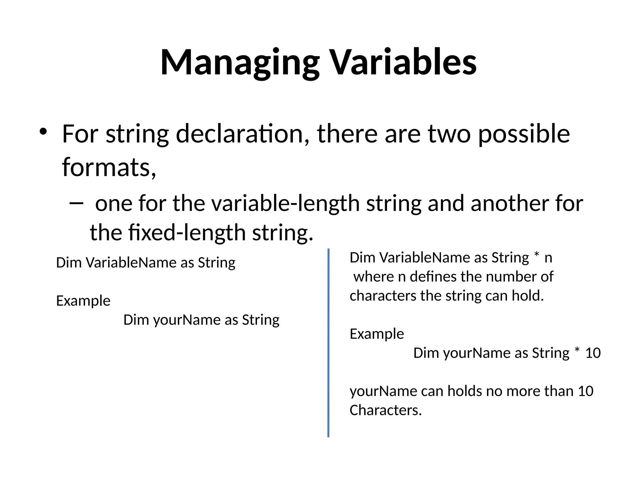 • For string declaration, there are two possible
formats,
– one for the variable-length string and another for
the fixed-length string.
Managing Variables
Dim VariableName as String * n
where n defines the number of
characters the string can hold.
Example
Dim yourName as String * 10
yourName can holds no more than 10
Characters.
Dim VariableName as String
Example
Dim yourName as String
 