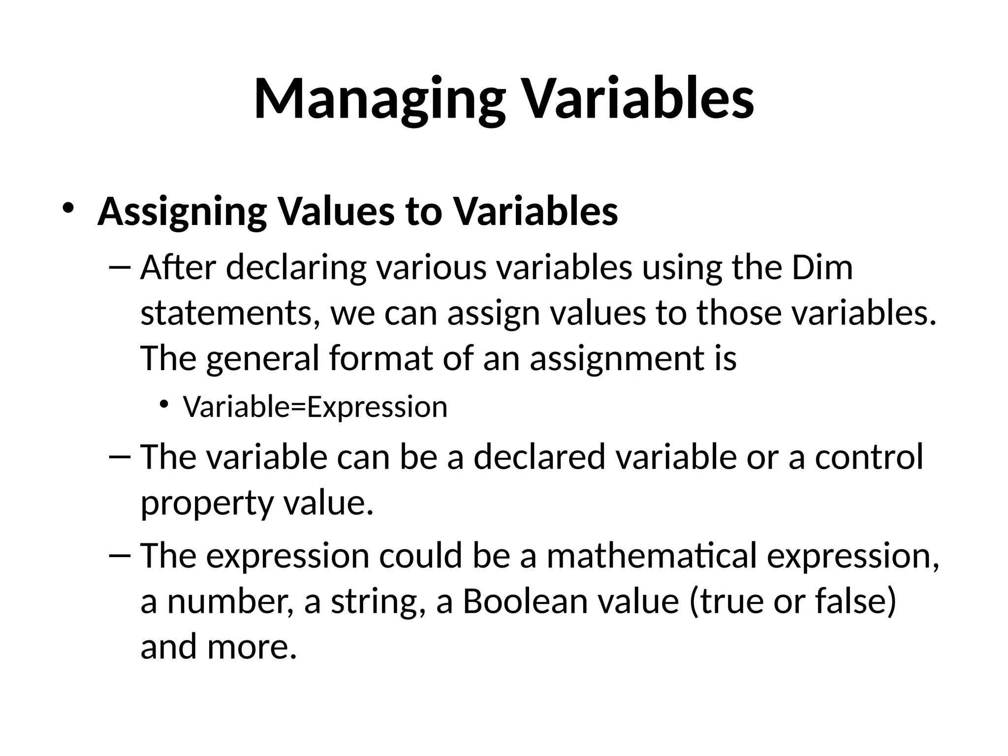 • Assigning Values to Variables
– After declaring various variables using the Dim
statements, we can assign values to those variables.
The general format of an assignment is
• Variable=Expression
– The variable can be a declared variable or a control
property value.
– The expression could be a mathematical expression,
a number, a string, a Boolean value (true or false)
and more.
Managing Variables
 