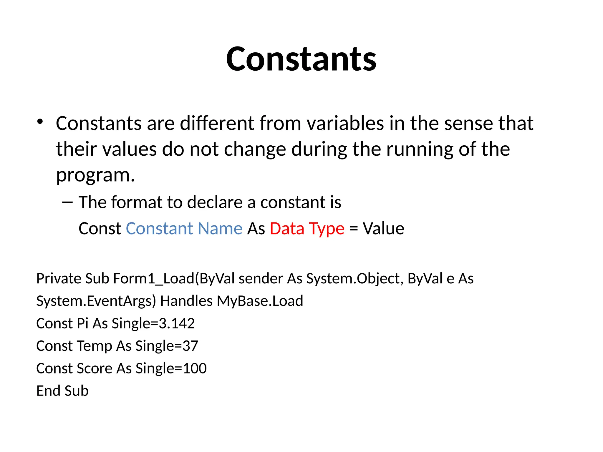 Constants
• Constants are different from variables in the sense that
their values do not change during the running of the
program.
– The format to declare a constant is
Const Constant Name As Data Type = Value
Private Sub Form1_Load(ByVal sender As System.Object, ByVal e As
System.EventArgs) Handles MyBase.Load
Const Pi As Single=3.142
Const Temp As Single=37
Const Score As Single=100
End Sub
 
