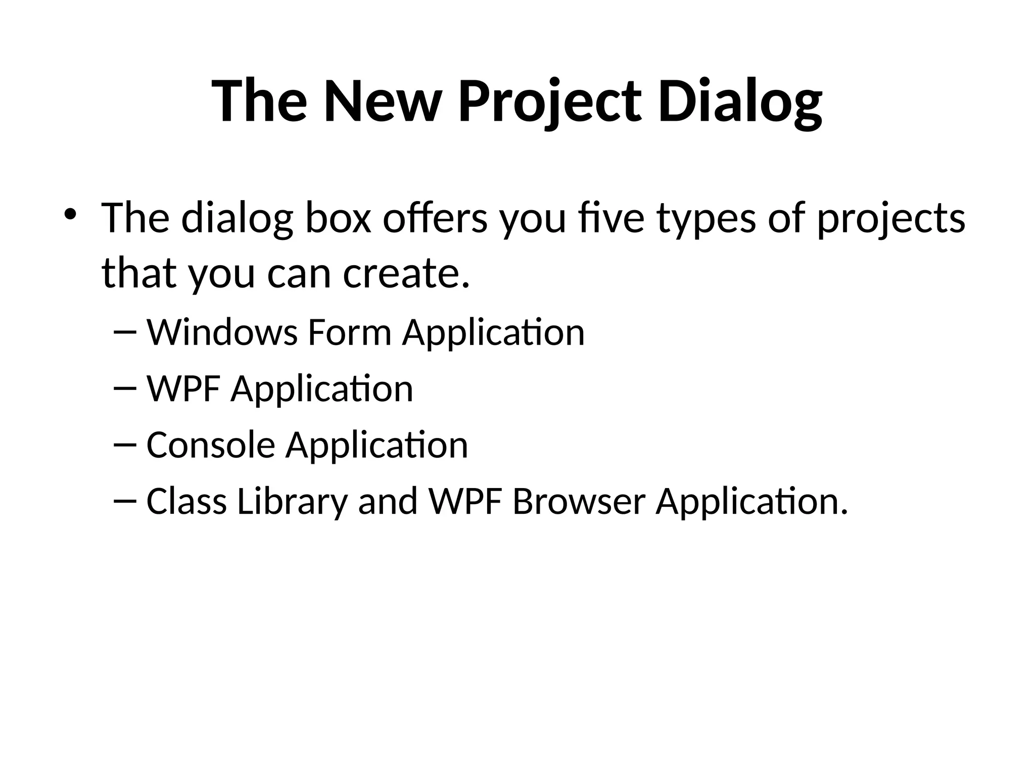 The New Project Dialog
• The dialog box offers you five types of projects
that you can create.
– Windows Form Application
– WPF Application
– Console Application
– Class Library and WPF Browser Application.
 