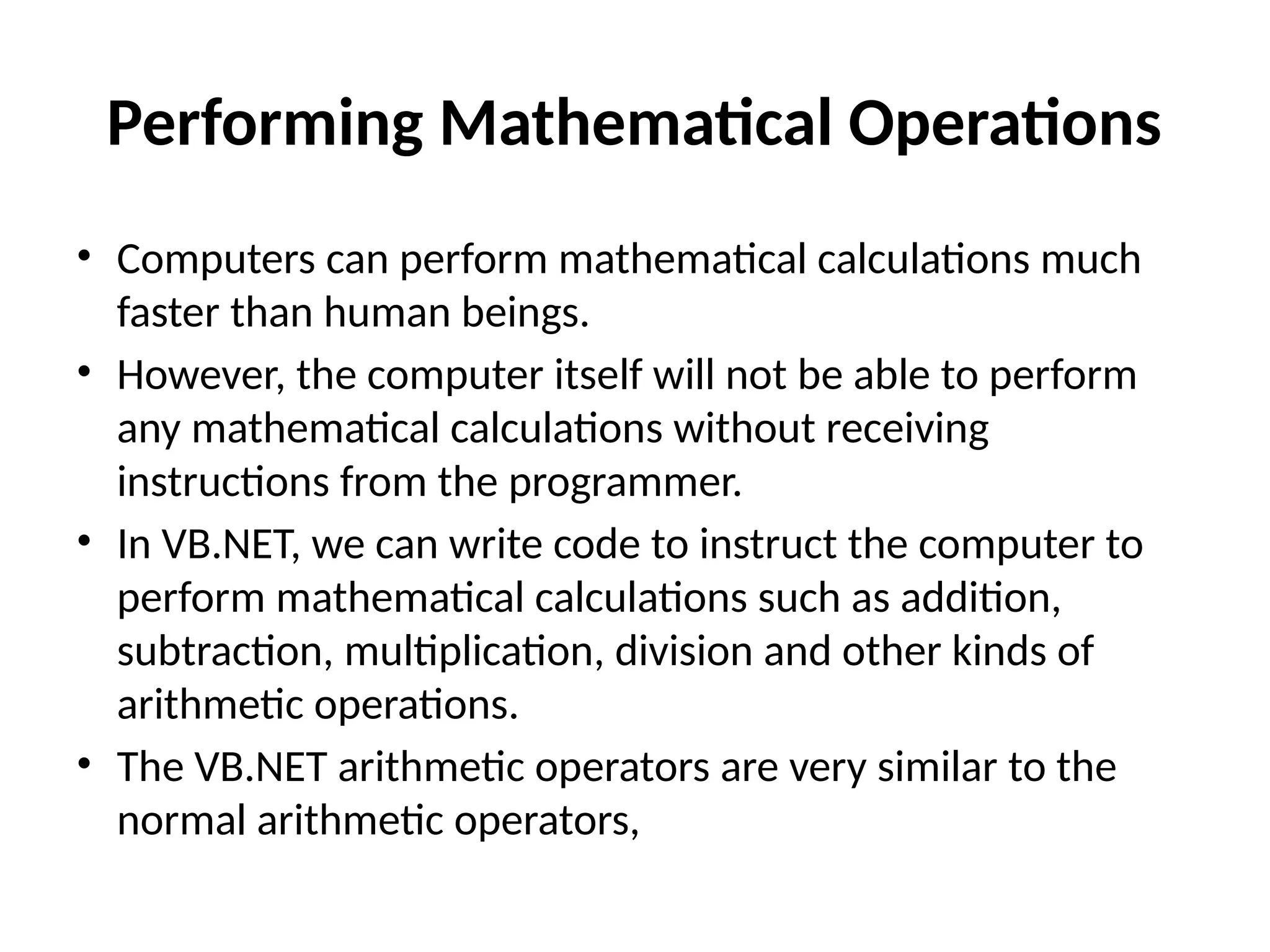 Performing Mathematical Operations
• Computers can perform mathematical calculations much
faster than human beings.
• However, the computer itself will not be able to perform
any mathematical calculations without receiving
instructions from the programmer.
• In VB.NET, we can write code to instruct the computer to
perform mathematical calculations such as addition,
subtraction, multiplication, division and other kinds of
arithmetic operations.
• The VB.NET arithmetic operators are very similar to the
normal arithmetic operators,
 