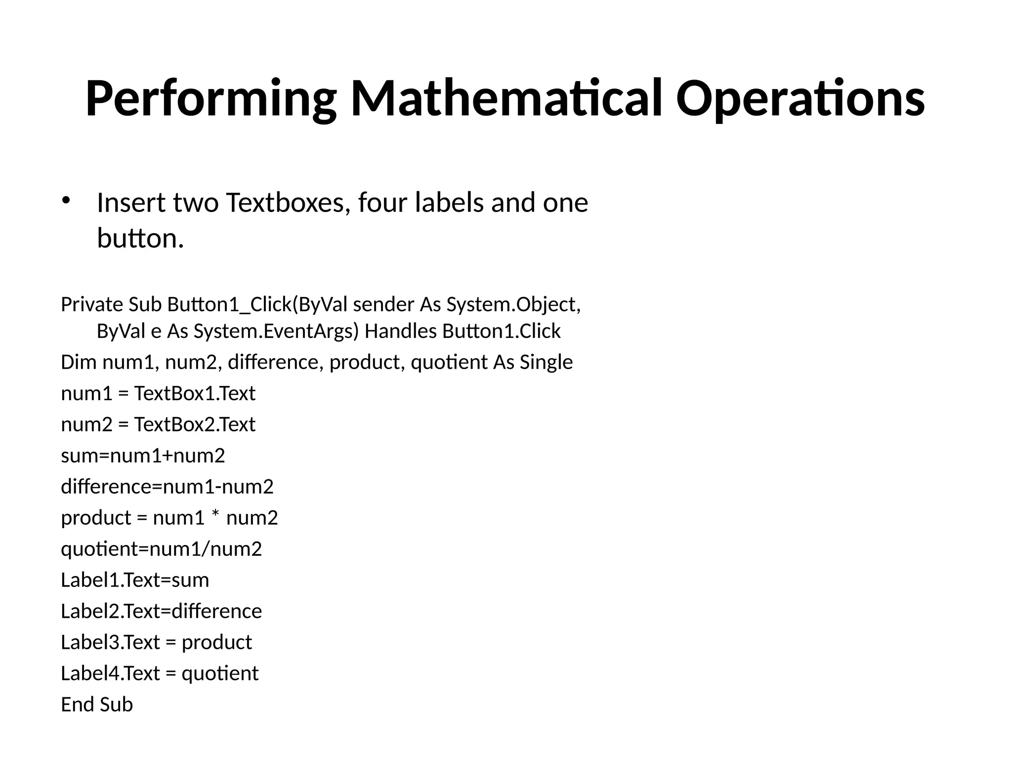 • Insert two Textboxes, four labels and one
button.
Private Sub Button1_Click(ByVal sender As System.Object,
ByVal e As System.EventArgs) Handles Button1.Click
Dim num1, num2, difference, product, quotient As Single
num1 = TextBox1.Text
num2 = TextBox2.Text
sum=num1+num2
difference=num1-num2
product = num1 * num2
quotient=num1/num2
Label1.Text=sum
Label2.Text=difference
Label3.Text = product
Label4.Text = quotient
End Sub
Performing Mathematical Operations
 